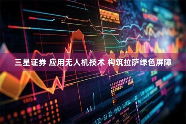 三星证券 应用无人机技术 构筑拉萨绿色屏障