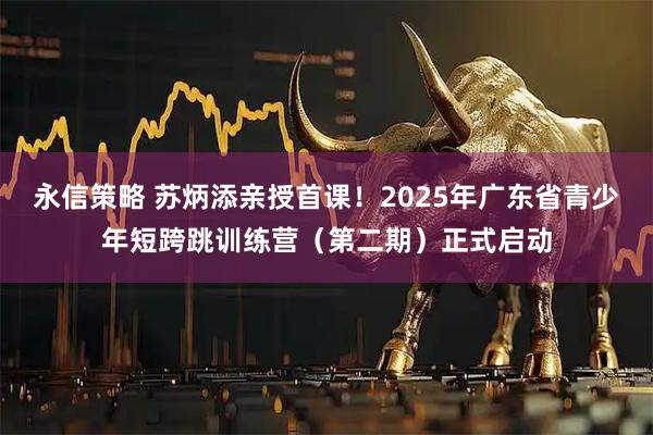 永信策略 苏炳添亲授首课！2025年广东省青少年短跨跳训练营（第二期）正式启动