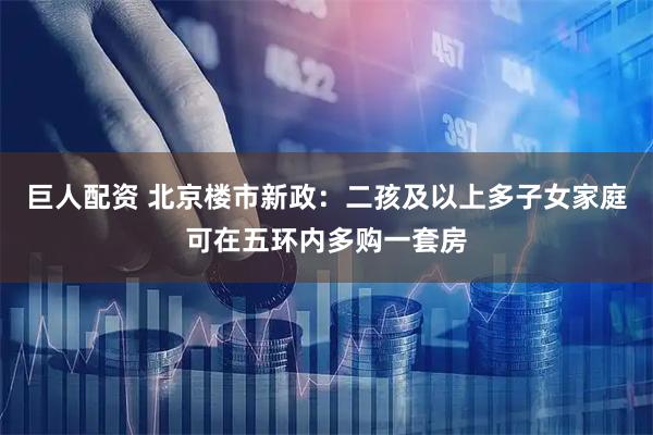 巨人配资 北京楼市新政：二孩及以上多子女家庭可在五环内多购一套房