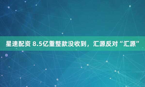 星速配资 8.5亿重整款没收到，汇源反对“汇源”