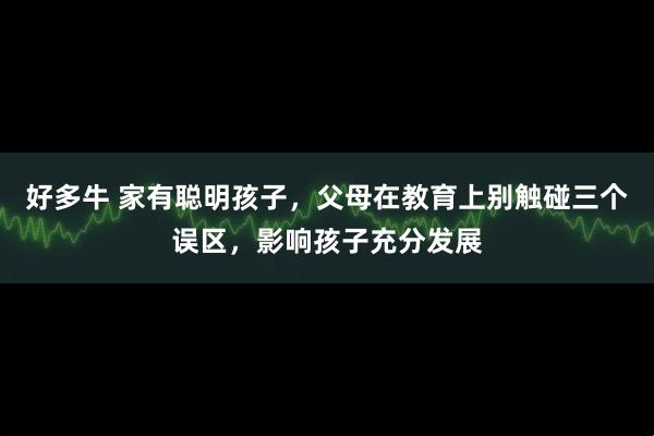好多牛 家有聪明孩子，父母在教育上别触碰三个误区，影响孩子充分发展