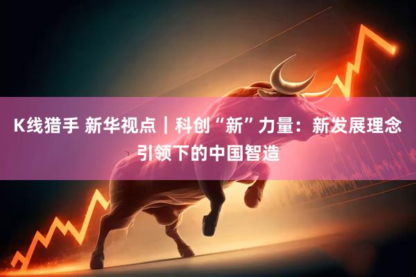 K线猎手 新华视点｜科创“新”力量：新发展理念引领下的中国智造