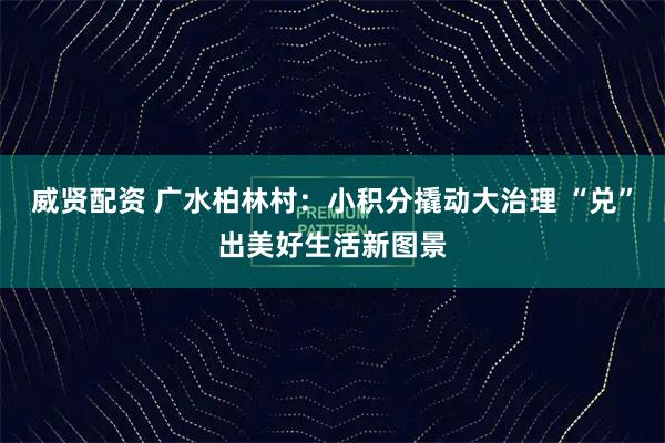 威贤配资 广水柏林村：小积分撬动大治理 “兑”出美好生活新图景
