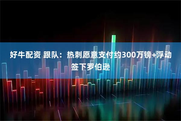 好牛配资 跟队：热刺愿意支付约300万镑+浮动签下罗伯逊