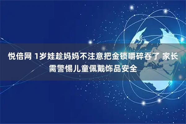 悦倍网 1岁娃趁妈妈不注意把金锁嚼碎吞了 家长需警惕儿童佩戴饰品安全