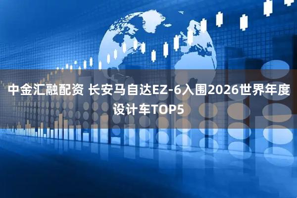 中金汇融配资 长安马自达EZ-6入围2026世界年度设计车TOP5