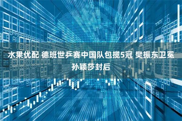 水果优配 德班世乒赛中国队包揽5冠 樊振东卫冕孙颖莎封后