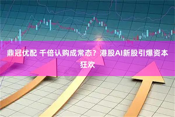 鼎冠优配 千倍认购成常态？港股AI新股引爆资本狂欢