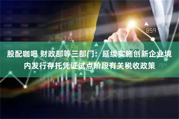 股配咖吧 财政部等三部门：延续实施创新企业境内发行存托凭证试点阶段有关税收政策