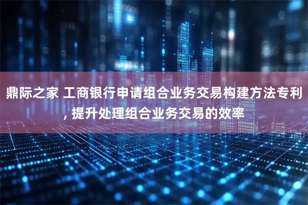 鼎际之家 工商银行申请组合业务交易构建方法专利, 提升处理组合业务交易的效率