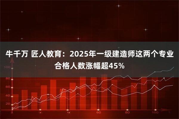 牛千万 匠人教育：2025年一级建造师这两个专业合格人数涨幅超45%