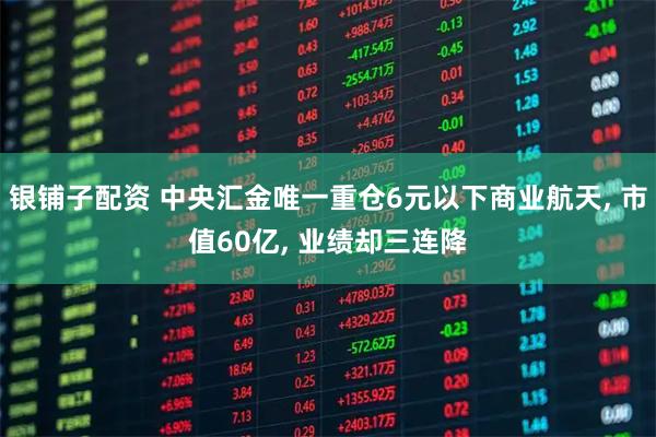 银铺子配资 中央汇金唯一重仓6元以下商业航天, 市值60亿, 业绩却三连降