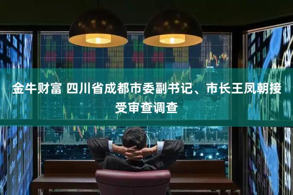 金牛财富 四川省成都市委副书记、市长王凤朝接受审查调查