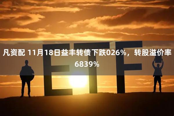 凡资配 11月18日益丰转债下跌026%，转股溢价率6839%