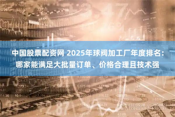 中国股票配资网 2025年球阀加工厂年度排名：哪家能满足大批量订单、价格合理且技术强
