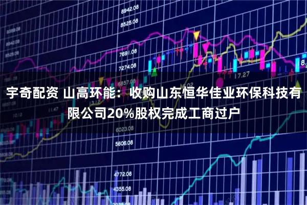 宇奇配资 山高环能：收购山东恒华佳业环保科技有限公司20%股权完成工商过户