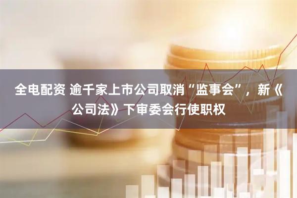 全电配资 逾千家上市公司取消“监事会”，新《公司法》下审委会行使职权