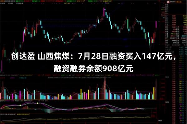 创达盈 山西焦煤：7月28日融资买入147亿元，融资融券余额908亿元