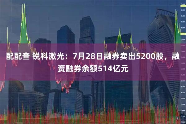 配配查 锐科激光：7月28日融券卖出5200股，融资融券余额514亿元
