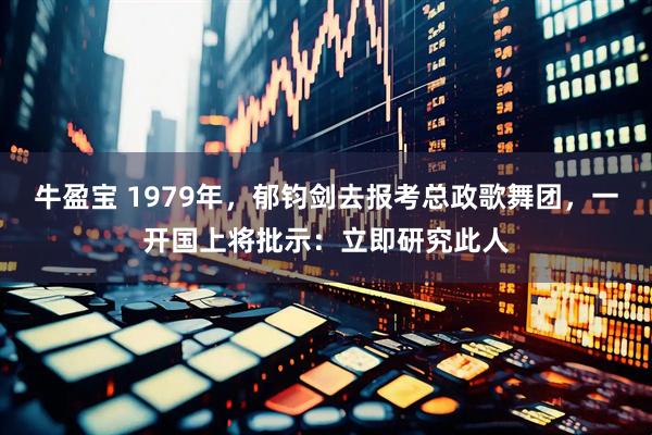 牛盈宝 1979年，郁钧剑去报考总政歌舞团，一开国上将批示：立即研究此人