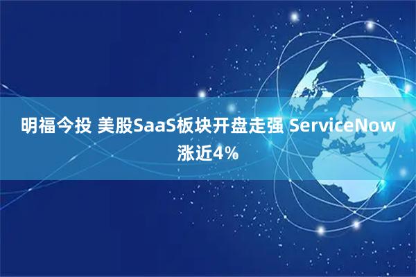 明福今投 美股SaaS板块开盘走强 ServiceNow涨近4%