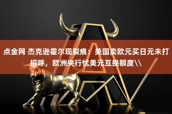 点金网 杰克逊霍尔现裂痕：美国卖欧元买日元未打招呼，欧洲央行忧美元互换额度\